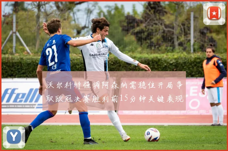 沃尔科特强调阿森纳需稳住开局争取欧冠决赛胜利前15分钟关键表现