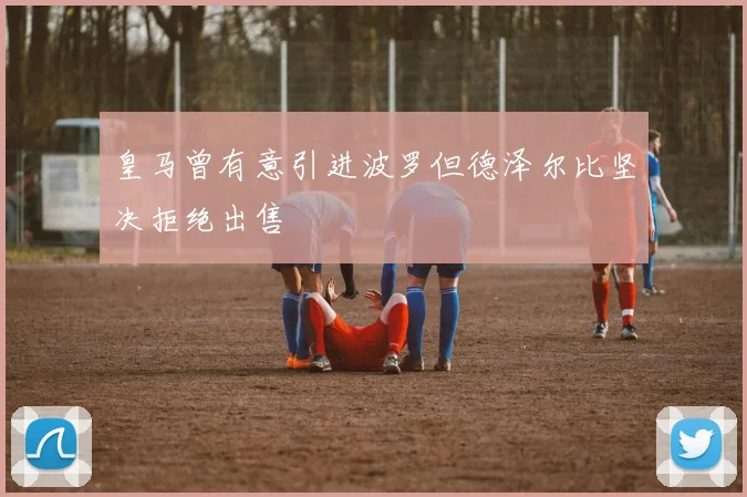 皇马曾有意引进波罗但德泽尔比坚决拒绝出售