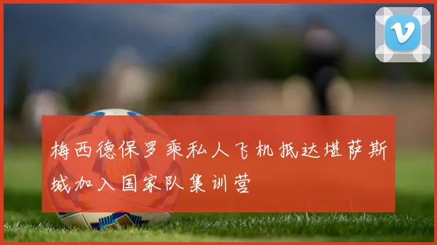 梅西德保罗乘私人飞机抵达堪萨斯城加入国家队集训营