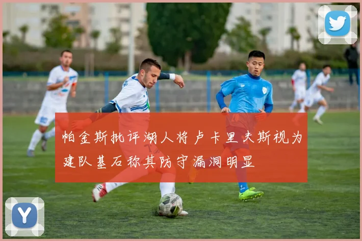 帕金斯批评湖人将卢卡里夫斯视为建队基石称其防守漏洞明显
