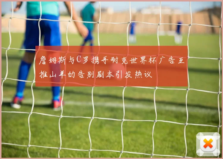 詹姆斯与C罗携手耐克世界杯广告互推山羊的告别剧本引发热议