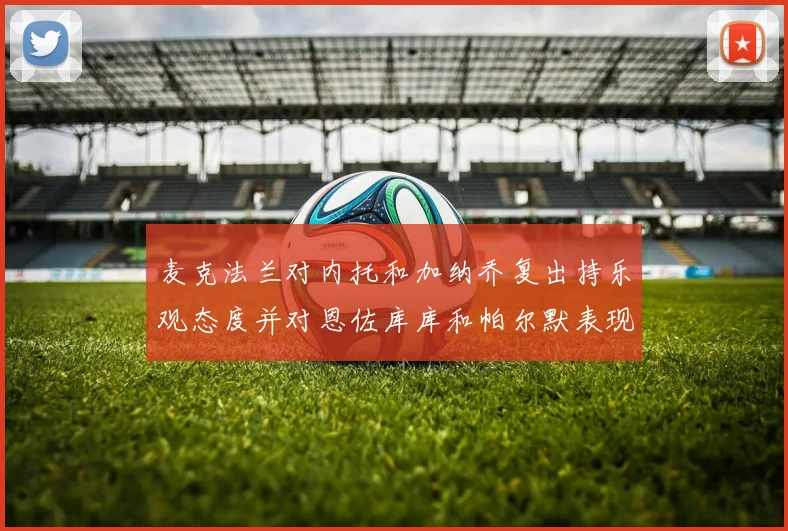麦克法兰对内托和加纳乔复出持乐观态度并对恩佐库库和帕尔默表现表示满意