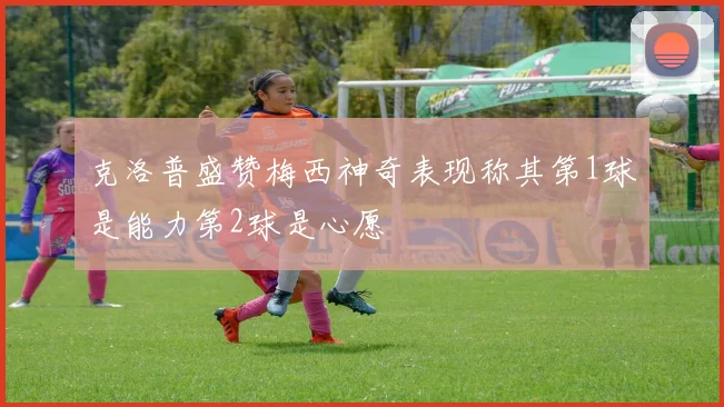 克洛普盛赞梅西神奇表现称其第1球是能力第2球是心愿