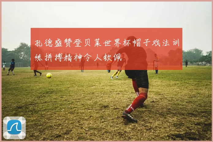 孔德盛赞登贝莱世界杯帽子戏法训练拼搏精神令人钦佩