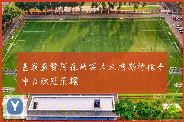 基翁盛赞阿森纳实力大增期待枪手冲击欧冠荣耀