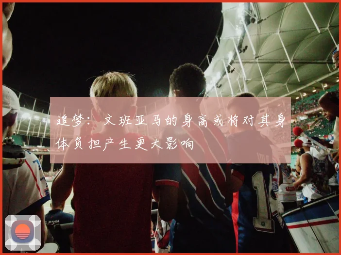 追梦：文班亚马的身高或将对其身体负担产生更大影响