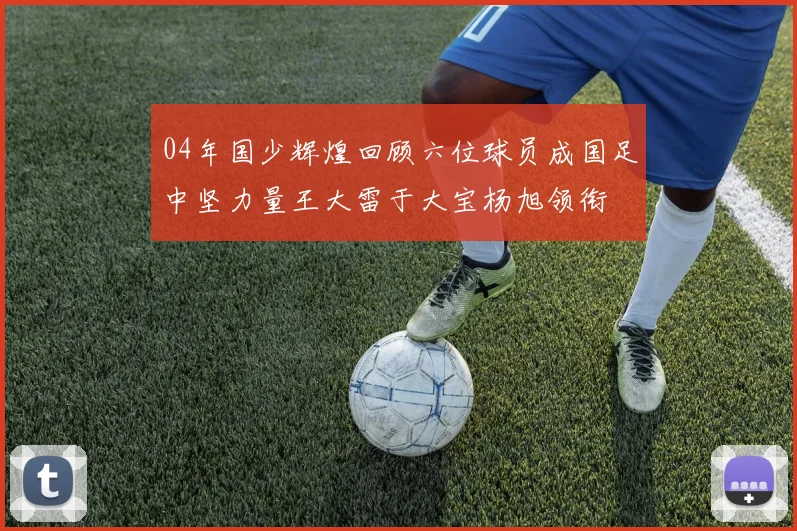 04年国少辉煌回顾六位球员成国足中坚力量王大雷于大宝杨旭领衔