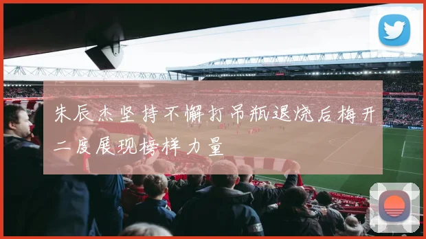 朱辰杰坚持不懈打吊瓶退烧后梅开二度展现榜样力量